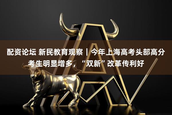 配资论坛 新民教育观察｜今年上海高考头部高分考生明显增多，“双新”改革传利好