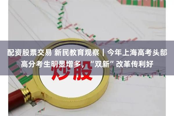 配资股票交易 新民教育观察｜今年上海高考头部高分考生明显增多，“双新”改革传利好