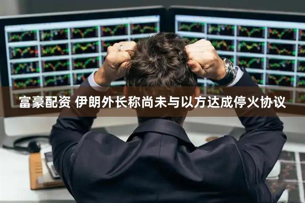 富豪配资 伊朗外长称尚未与以方达成停火协议