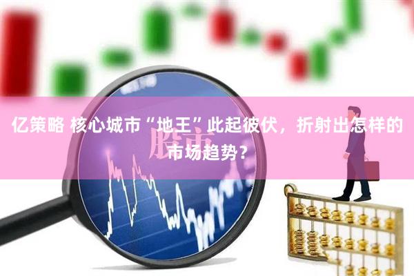 亿策略 核心城市“地王”此起彼伏，折射出怎样的市场趋势？