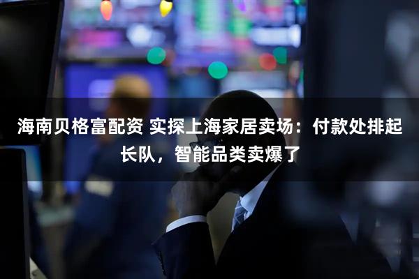 海南贝格富配资 实探上海家居卖场：付款处排起长队，智能品类卖爆了