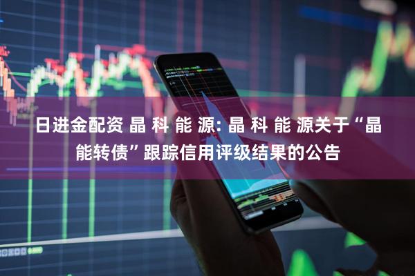 日进金配资 晶 科 能 源: 晶 科 能 源关于“晶能转债”跟踪信用评级结果的公告
