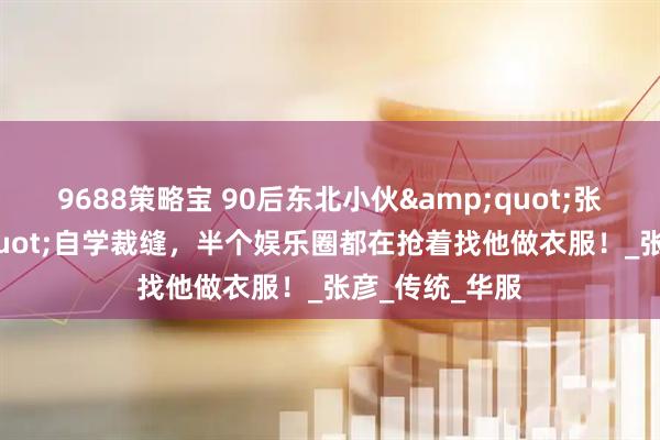 9688策略宝 90后东北小伙&quot;张突然&quot;自学裁缝，半个娱乐圈都在抢着找他做衣服！_张彦_传统_华服