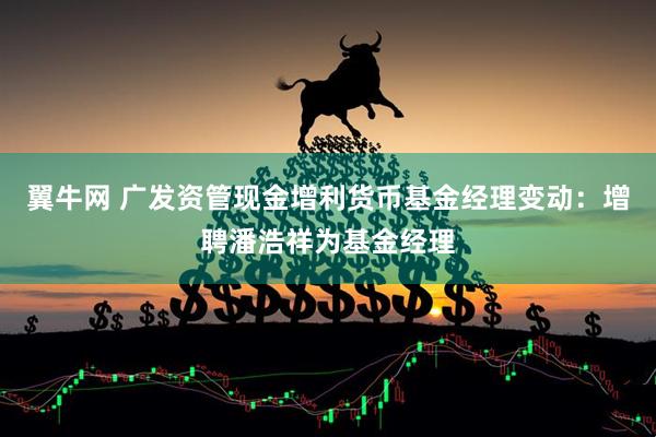 翼牛网 广发资管现金增利货币基金经理变动：增聘潘浩祥为基金经理