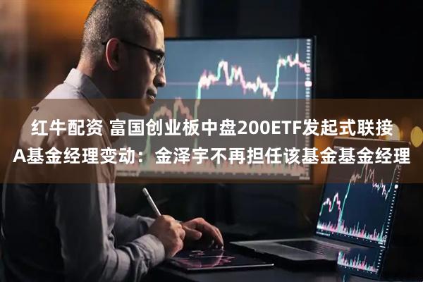 红牛配资 富国创业板中盘200ETF发起式联接A基金经理变动：金泽宇不再担任该基金基金经理