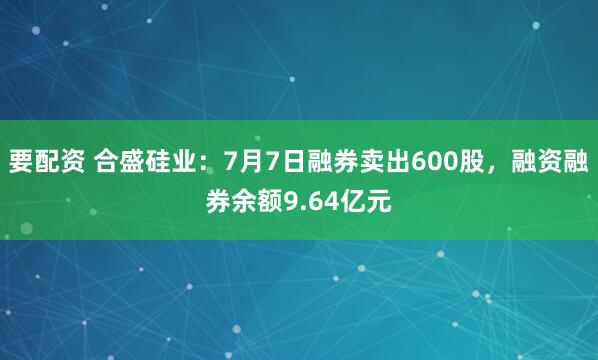 要配资 合盛硅业：7月7日融券卖出600股，融资融券余额9.64亿元