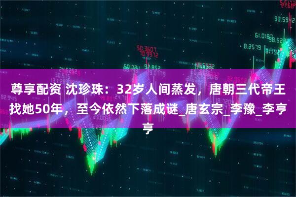 尊享配资 沈珍珠：32岁人间蒸发，唐朝三代帝王找她50年，至今依然下落成谜_唐玄宗_李豫_李亨