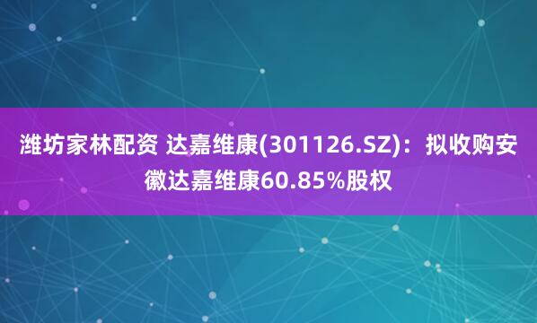 潍坊家林配资 达嘉维康(301126.SZ)：拟收购安徽达嘉维康60.85%股权