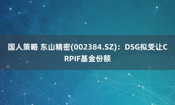 国人策略 东山精密(002384.SZ)：DSG拟受让CRPIF基金份额