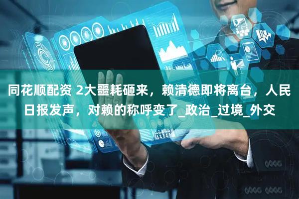 同花顺配资 2大噩耗砸来，赖清德即将离台，人民日报发声，对赖的称呼变了_政治_过境_外交
