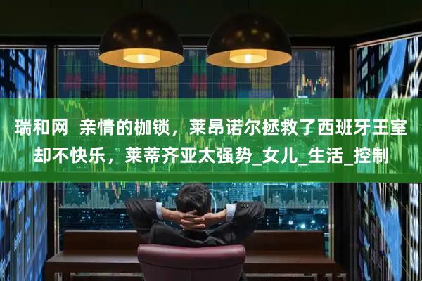 瑞和网  亲情的枷锁，莱昂诺尔拯救了西班牙王室却不快乐，莱蒂齐亚太强势_女儿_生活_控制