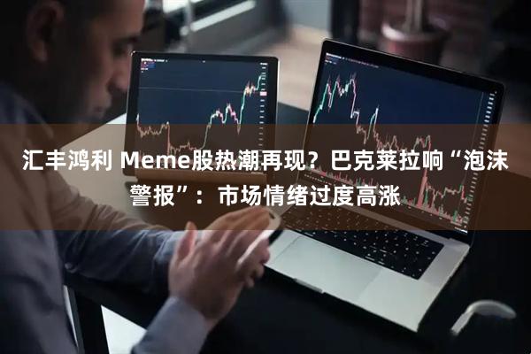 汇丰鸿利 Meme股热潮再现？巴克莱拉响“泡沫警报”：市场情绪过度高涨