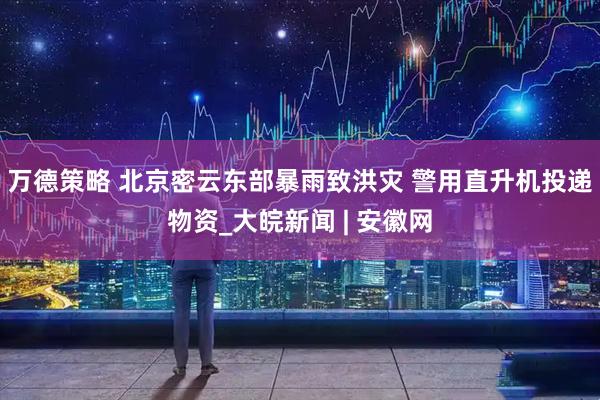 万德策略 北京密云东部暴雨致洪灾 警用直升机投递物资_大皖新闻 | 安徽网