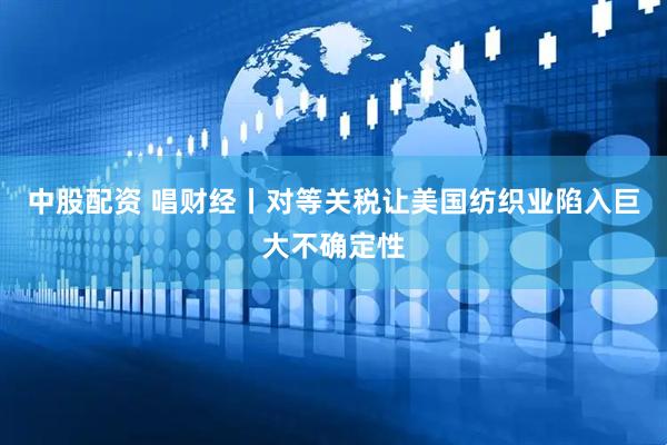 中股配资 唱财经丨对等关税让美国纺织业陷入巨大不确定性