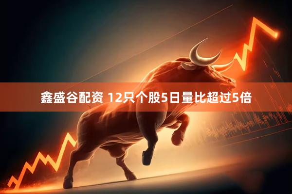 鑫盛谷配资 12只个股5日量比超过5倍