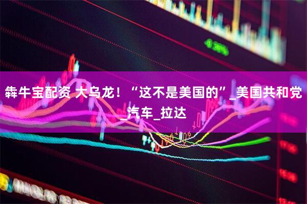 犇牛宝配资 大乌龙！“这不是美国的”_美国共和党_汽车_拉达