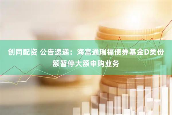 创同配资 公告速递：海富通瑞福债券基金D类份额暂停大额申购业务
