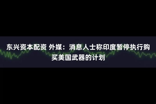 东兴资本配资 外媒：消息人士称印度暂停执行购买美国武器的计划