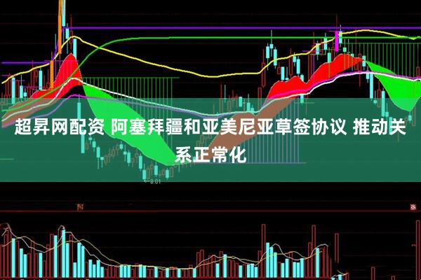 超昇网配资 阿塞拜疆和亚美尼亚草签协议 推动关系正常化