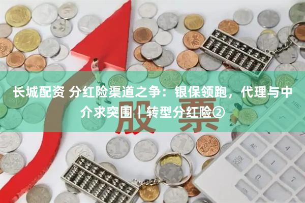长城配资 分红险渠道之争：银保领跑，代理与中介求突围｜转型分红险②