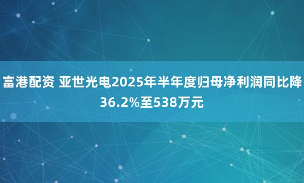 富港配资 亚世光电2025年半年度归母净利润同比降36.2%至538万元
