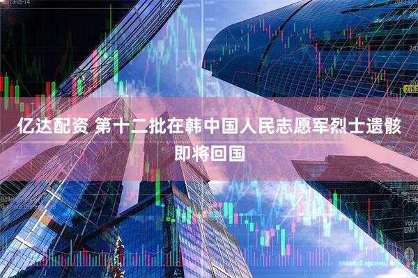 亿达配资 第十二批在韩中国人民志愿军烈士遗骸即将回国