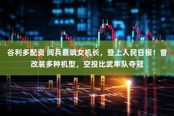 谷利多配资 阅兵最飒女机长，登上人民日报！曾改装多种机型，空投比武率队夺冠
