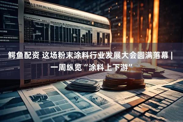 鳄鱼配资 这场粉末涂料行业发展大会圆满落幕 | 一周纵览“涂料上下游”