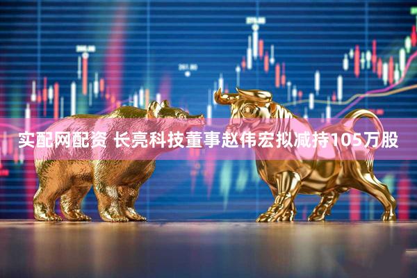 实配网配资 长亮科技董事赵伟宏拟减持105万股