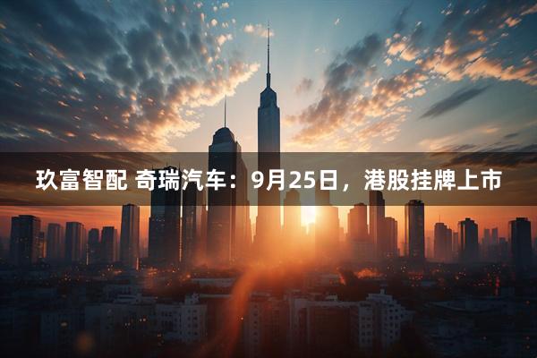 玖富智配 奇瑞汽车：9月25日，港股挂牌上市