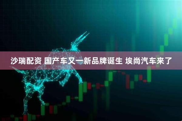 沙瑞配资 国产车又一新品牌诞生 埃尚汽车来了