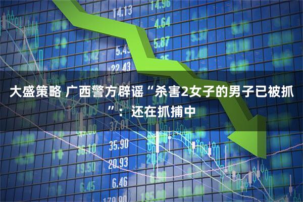 大盛策略 广西警方辟谣“杀害2女子的男子已被抓”：还在抓捕中