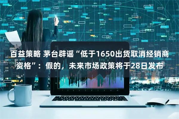 百益策略 茅台辟谣“低于1650出货取消经销商资格”：假的，未来市场政策将于28日发布