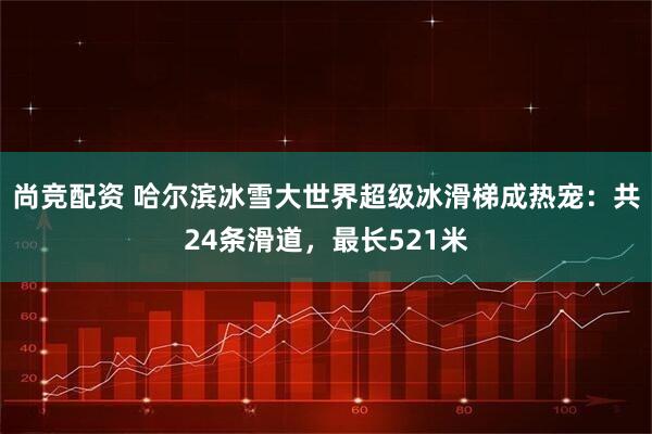 尚竞配资 哈尔滨冰雪大世界超级冰滑梯成热宠：共24条滑道，最长521米