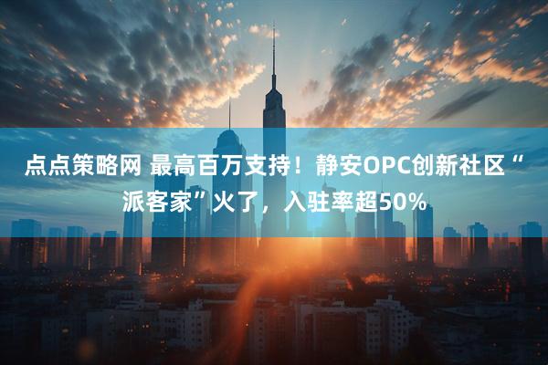 点点策略网 最高百万支持！静安OPC创新社区“派客家”火了，入驻率超50%