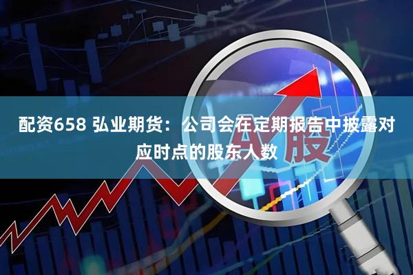 配资658 弘业期货：公司会在定期报告中披露对应时点的股东人数