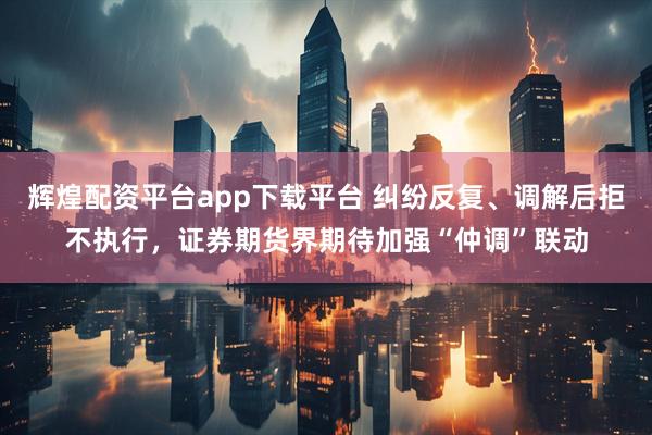 辉煌配资平台app下载平台 纠纷反复、调解后拒不执行，证券期货界期待加强“仲调”联动