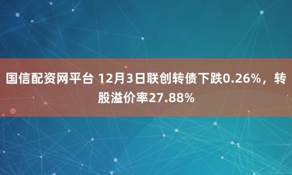 国信配资网平台 12月3日联创转债下跌0.26%，转股溢价率27.88%