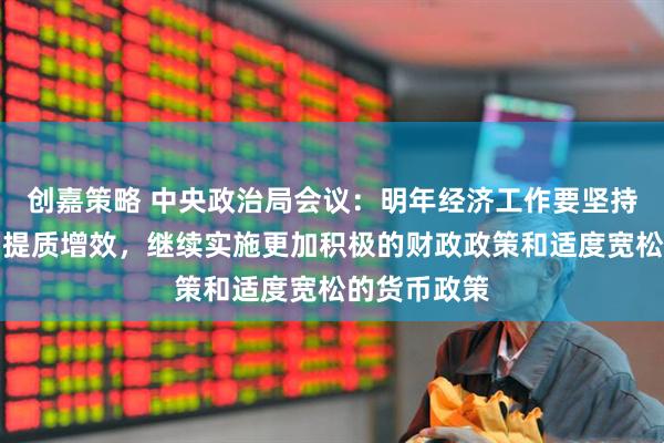 创嘉策略 中央政治局会议：明年经济工作要坚持稳中求进、提质增效，继续实施更加积极的财政政策和适度宽松的货币政策