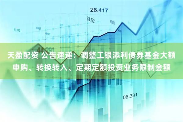 天盈配资 公告速递：调整工银添利债券基金大额申购、转换转入、定期定额投资业务限制金额