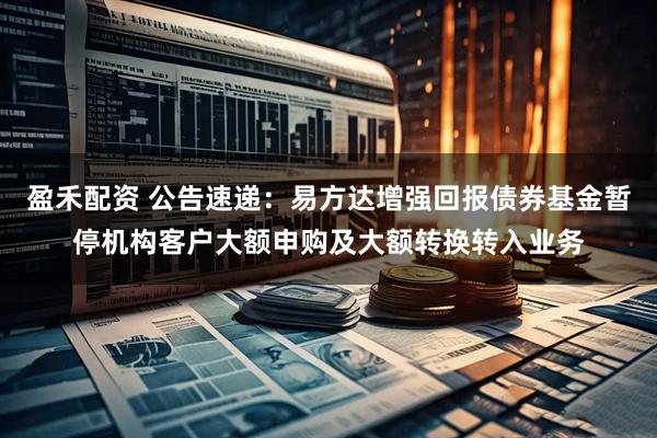 盈禾配资 公告速递：易方达增强回报债券基金暂停机构客户大额申购及大额转换转入业务