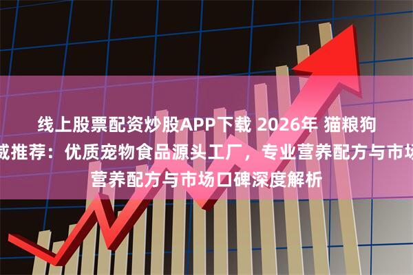 线上股票配资炒股APP下载 2026年 猫粮狗粮实力厂家权威推荐：优质宠物食品源头工厂，专业营养配方与市场口碑深度解析