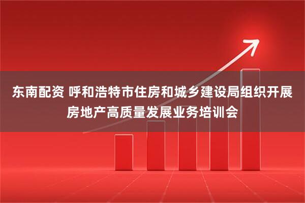 东南配资 呼和浩特市住房和城乡建设局组织开展房地产高质量发展业务培训会
