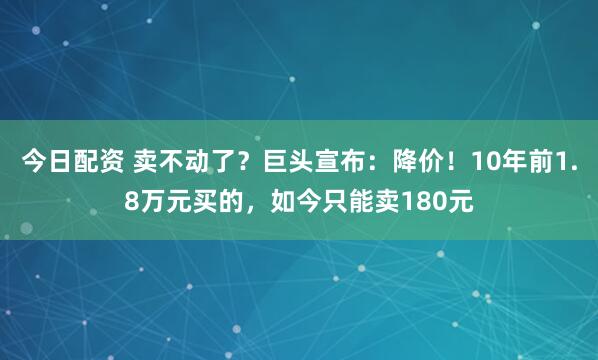 今日配资 卖不动了？巨头宣布：降价！10年前1.8万元买的，如今只能卖180元