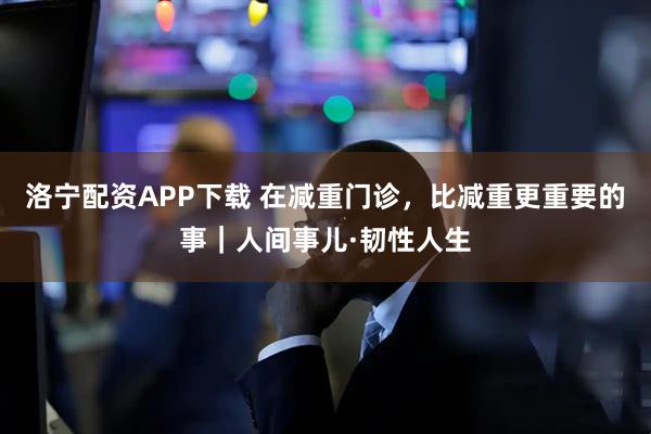 洛宁配资APP下载 在减重门诊，比减重更重要的事｜人间事儿·韧性人生