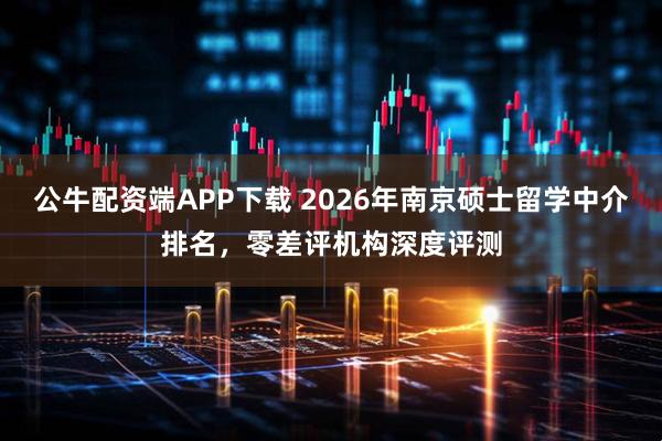 公牛配资端APP下载 2026年南京硕士留学中介排名，零差评机构深度评测