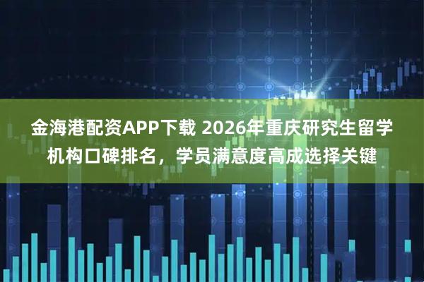 金海港配资APP下载 2026年重庆研究生留学机构口碑排名，学员满意度高成选择关键