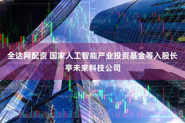 全达网配资 国家人工智能产业投资基金等入股长亭未来科技公司