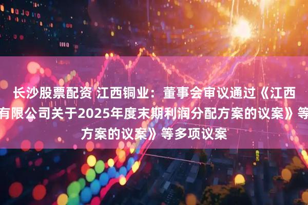 长沙股票配资 江西铜业：董事会审议通过《江西铜业股份有限公司关于2025年度末期利润分配方案的议案》等多项议案