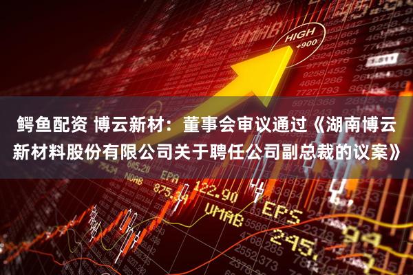 鳄鱼配资 博云新材：董事会审议通过《湖南博云新材料股份有限公司关于聘任公司副总裁的议案》